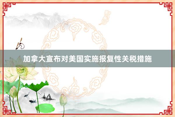 加拿大宣布对美国实施报复性关税措施